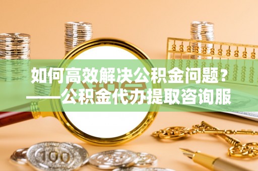 后壁如何高效解决公积金问题？——公积金代办提取咨询服务指南