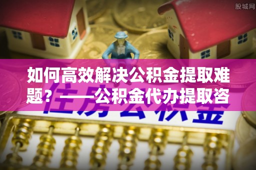 后壁如何高效解决公积金提取难题？——公积金代办提取咨询服务全解析