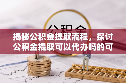 后壁揭秘公积金提取流程，探讨公积金提取可以代办吗的可行性与注意事项
