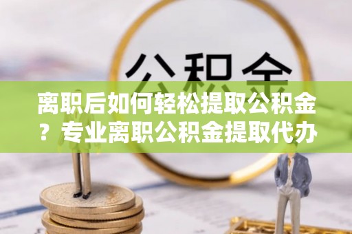 后壁离职后如何轻松提取公积金？专业离职公积金提取代办服务指南