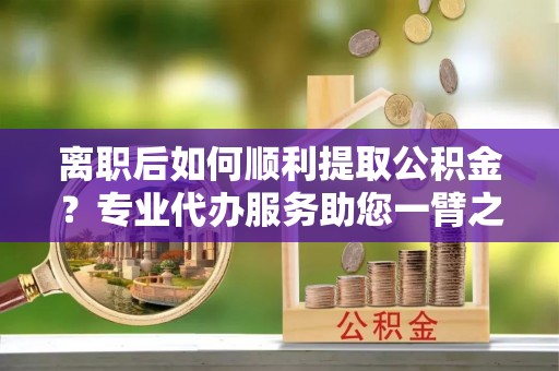 后壁离职后如何顺利提取公积金？专业代办服务助您一臂之力