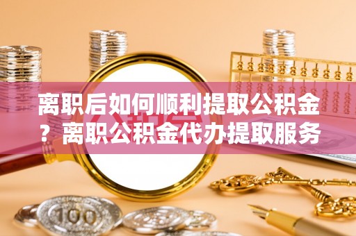 后壁离职后如何顺利提取公积金？离职公积金代办提取服务助力无忧办理
