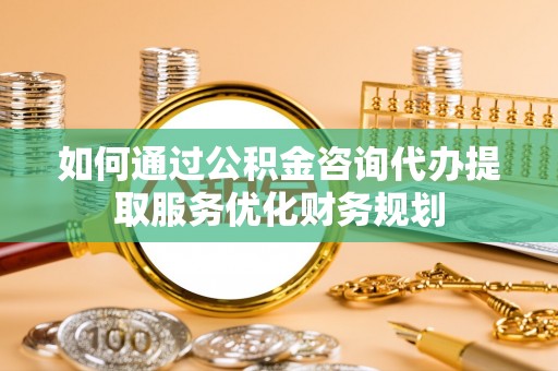 后壁如何通过公积金咨询代办提取服务优化财务规划