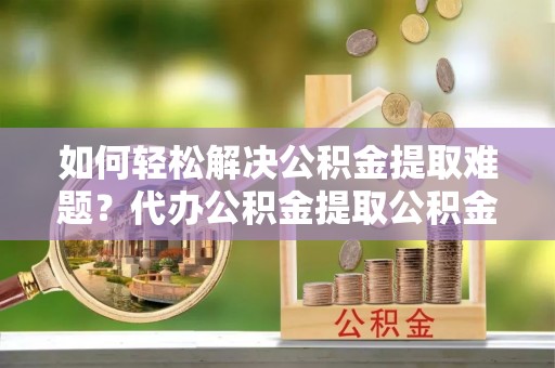 后壁如何轻松解决公积金提取难题？代办公积金提取公积金服务详解